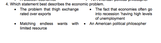 4. Which statement best describes the economic problem.
The problem that thigh exchange
rated over exports
The fact that economies often go
into recession 'having high levels
of unemployment
Matching endless wants with • An American political philosopher
limited resource
