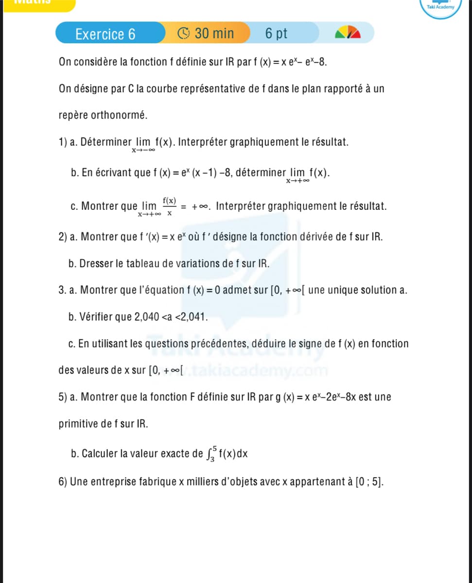 Math
Exercice 6
30 min
6 pt
On considère la fonction f définie sur IR par f (x) = x ex- ex-8.
On désigne par C la courbe représentative de f dans le plan rapporté à un
repère orthonormé.
1) a. Déterminer lim f(x). Interpréter graphiquement le résultat.
X∞
b. En écrivant que f (x) = ex (x-1) -8, déterminer lim f(x).
f(x)
X+∞
c. Montrer que lim =+. Interpréter graphiquement le résultat.
X + X
2) a. Montrer que f'(x) = x ex où f' désigne la fonction dérivée de f sur IR.
b. Dresser le tableau de variations de f sur IR.
3. a. Montrer que l'équation f (x) = 0 admet sur [0, +∞[ une unique solution a.
b. Vérifier que 2,040 <a <2,041.
c. En utilisant les questions précédentes, déduire le signe de f (x) en fonction
des valeurs de x sur [0, +∞[
5) a. Montrer que la fonction F définie sur IR par g (x) = x ex-2ex-8x est une
primitive de f sur IR.
b. Calculer la valeur exacte de √³ f(x)dx
6) Une entreprise fabrique x milliers d'objets avec x appartenant à [0; 5].
Taki Academy