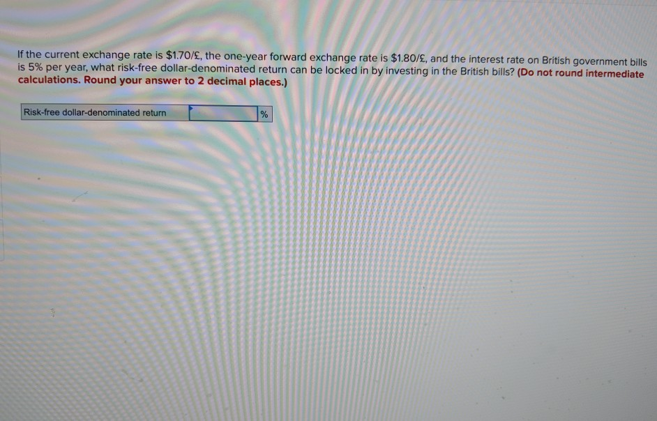 If the current exchange rate is $1.70/£, the one-year forward exchange rate is $1.80/£, and the interest rate on British government bills
is 5% per year, what risk-free dollar-denominated return can be locked in by investing in the British bills? (Do not round intermediate
calculations. Round your answer to 2 decimal places.)
Risk-free dollar-denominated return
%