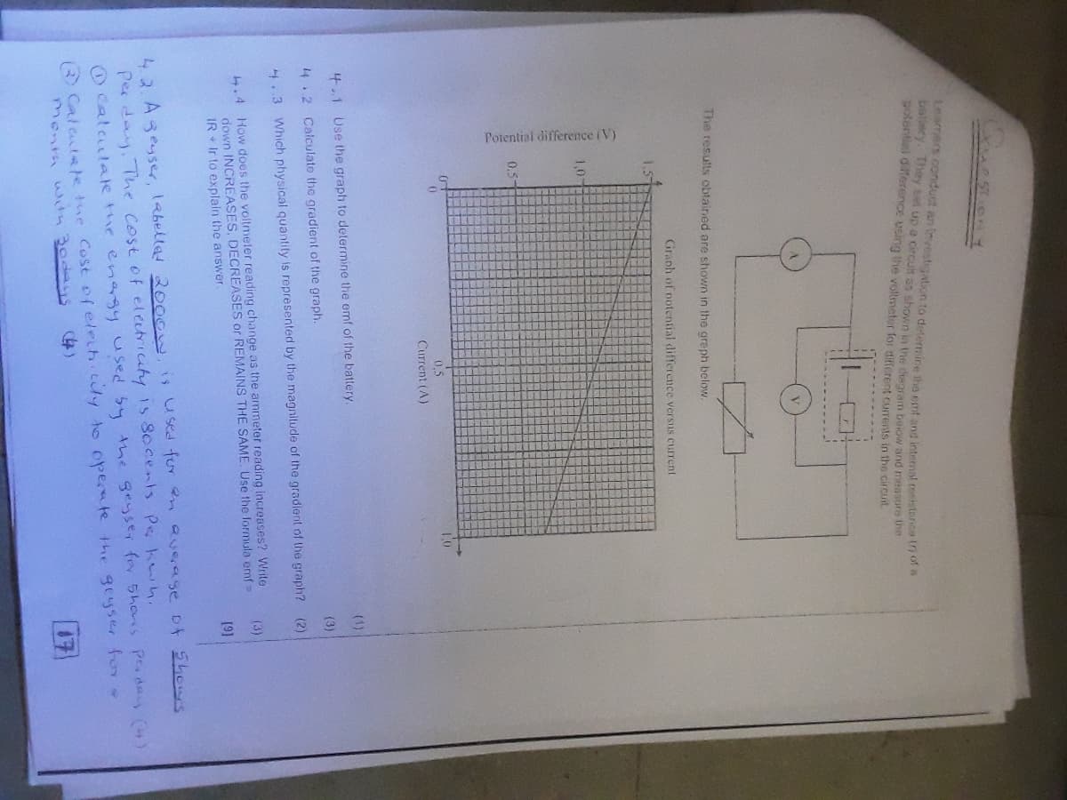 Potential difference (V)
Learmers conduct an Investigation to determiine tho emf and intemal reshitanca th
ballery. They set up a circut as shown ia the diagram beiow and measure the
potentiel diference using the votmeter for dfferent currents in the circuit
The results obtained are shown in the graph below.
Graph of potential difference versus current
1.5
1,0
0.5-
0,5
Current (A)
(1)
4.1 Use the graph to determine the emf of the battery.
(3)
4.2 Calculate the gradient of the graph.
4.3 Which physical quantity is represented by the magnitude of the gradient of the graph? (2)
4.4 How does the voltmeler reading change as the ammeter reading increases? Write
down INCREASES, DECREASES or REMAINS THE SAME. Use the formula emf =
IR + Ir to explain the answer.
(3)
42 Ageyser, labellad 2000w.is used for n Queage of Shours
Per day, The Cost of electricity 1s Socents Pe kwh.
Ocalculale the enagy used 54 the geyse, for 5hors Pday (4)
Calatate the Cost of eleih.cly to operate tthe geyser f
Month with 3odays
4)
