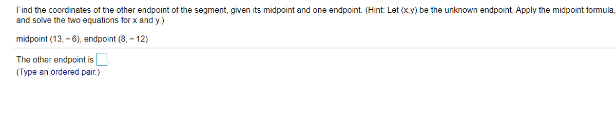 Find the coordinates of the other endpoint of the segment, given its midpoint and one endpoint. (Hint: Let (x,y) be the unknown endpoint. Apply the midpoint formula,
and solve the two equations for x and y.)
midpoint (13, - 6), endpoint (8, – 12)
The other endpoint is
(Type an ordered pair.)
