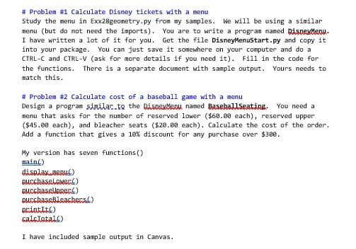 # Problem #1 Calculate Disney tickets with a menu
Study the menu in Exx28geometry.py from my samples. We will be using a similar
menu (but do not need the imports). You are to write a program named DisneyMenu.
I have written a lot of it for you. Get the file DisneyMenuStart.py and copy it
into your package. You can just save it somewhere on your computer and do a
CTRL-C and CTRL-V (ask for more details if you need it). Fill in the code for
the functions. There is a separate document with sample output. Yours needs to
match this.
# Problem #2 Calculate cost of a baseball game with a menu
Design a program similac.to the DisneyMaou named BaseballSeating. You need a
menu that asks for the number of reserved lower ($60.00 each), reserved upper
($45.00 each), and bleacher seats ($20.00 each). Calculate the cost of the order.
Add a function that gives a 10% discount for any purchase over $300.
My version has seven functions()
main()
display.menu()
DurchaseLower)
BucchaseUpRec!)
Bucchasebleachers)
ariatīts)
calcłetall)
I have included sample output in Canvas.