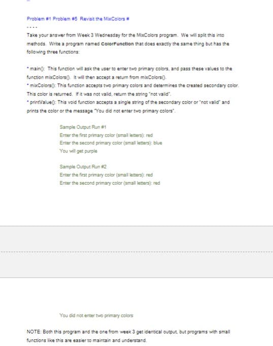 Problem #1 Problem #5 Revisit the MixColors #
Take your answer from Week 3 Wednesday for the MixColors program. We will split this into
methods. Write a program named ColorFunction that does exactly the same thing but has the
following three functions:
*main(): This function will ask the user to enter two primary colors, and pass these values to the
function mixColors(). It will then accept a return from mixColors().
*mixColors(): This function accepts two primary colors and determines the created secondary color.
This color is returned. If it was not valid, return the string "not valid".
*printValue(): This void function accepts a single string of the secondary color or "not valid" and
prints the color or the message "You did not enter two primary colors".
Sample Output Run #1
Enter the first primary color (small letters): red
Enter the second primary color (small letters): blue
You will get purple
Sample Output Run #2
Enter the first primary color (small letters): red
Enter the second primary color (small letters): red
You did not enter two primary colors
NOTE: Both this program and the one from week 3 get identical output, but programs with small
functions like this are easier to maintain and understand.