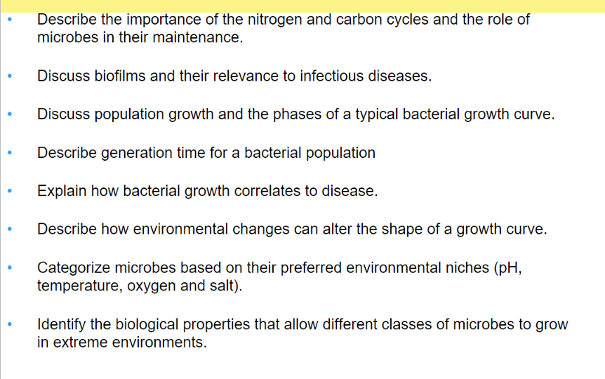 Describe the importance of the nitrogen and carbon cycles and the role of
microbes in their maintenance.
Discuss biofilms and their relevance to infectious diseases.
Discuss population growth and the phases of a typical bacterial growth curve.
Describe generation time for a bacterial population
Explain how bacterial growth correlates to disease.
Describe how environmental changes can alter the shape of a growth curve.
Categorize microbes based on their preferred environmental niches (pH,
temperature, oxygen and salt).
Identify the biological properties that allow different classes of microbes to grow
in extreme environments.