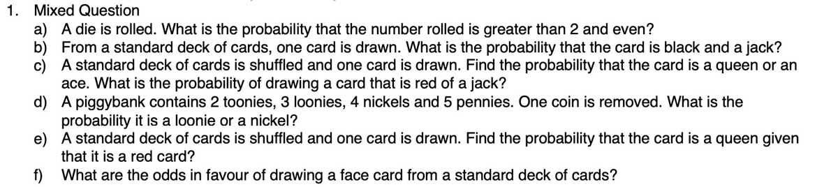 1. Mixed Question
a) A die is rolled. What is the probability that the number rolled is greater than 2 and even?
b) From a standard deck of cards, one card is drawn. What is the probability that the card is black and a jack?
c) A standard deck of cards is shuffled and one card is drawn. Find the probability that the card is a queen or an
ace. What is the probability of drawing a card that is red of a jack?
d)
A piggybank contains 2 toonies, 3 loonies, 4 nickels and 5 pennies. One coin is removed. What is the
probability it is a loonie or a nickel?
e)
A standard deck of cards is shuffled and one card is drawn. Find the probability that the card is a queen given
that it is a red card?
f)
What are the odds in favour of drawing a face card from a standard deck of cards?