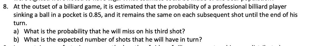 8. At the outset of a billiard game, it is estimated that the probability of a professional billiard player
sinking a ball in a pocket is 0.85, and it remains the same on each subsequent shot until the end of his
turn.
a) What is the probability that he will miss on his third shot?
b) What is the expected number of shots that he will have in turn?