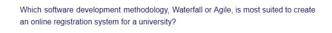 Which software development methodology, Waterfall or Agile, is most suited to create
an online registration system for a university?