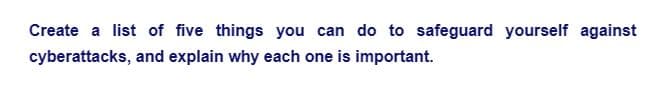Create a list of five things you can do to safeguard yourself against
cyberattacks, and explain why each one is important.