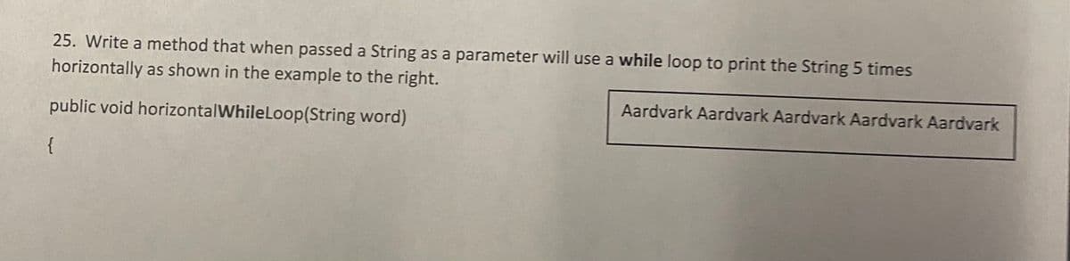 25. Write a method that when passed a String as a parameter will use a while loop to print the String 5 times
horizontally as shown in the example to the right.
public void horizontalWhile Loop(String word)
{
Aardvark Aardvark Aardvark Aardvark Aardvark