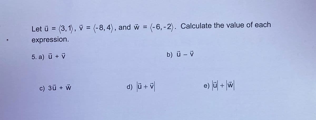 Let ū = (3,1), v = (-8,4), and w = (-6,-2). Calculate the value of each
expression.
5. a) ū + V
c) 3ū + W
d) |ū + v|
b) ū - v
e) |ū| + W