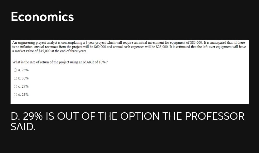 Economics
An engineering project analyst is contemplating a 3 year project which will require an initial investment for equipment of $85,000. It is anticipated that, if there
is no inflation, annual revenues from the project will be $60,000 and annual cash expenses will be $25,000. It is estimated that the left-over equipment will have
a market value of $45,000 at the end of three years.
What is the rate of returm of the project using an MARR of 10% ?
O a. 28%
ОБ. 30%
Oc. 27%
O d. 29%
D. 29% IS OUT OF THE OPTION THE PROFESSOR
SAID.
