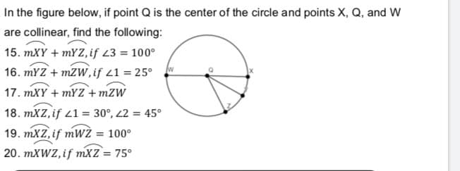 In the figure below, if point Q is the center of the circle and points X, Q, and W
are collinear, find the following:
15. mXY + mYZ, if 23 = 100°
16. mYZ + mZW,if 21 = 25°
17. mXY + MYZZ + mZW
18. mXZ, if 21 = 30°, 2 = 45°
19. mXZ, if mWŻ = 100°
20. MXWZ, if mXz = 75°
%3D
%3!
