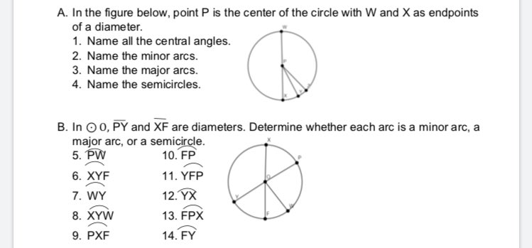 A. In the figure below, point P is the center of the circle with W and X as endpoints
of a diameter.
1. Name all the central angles.
2. Name the minor arcs.
3. Name the major arcs.
4. Name the semicircles.
B. In O 0, PY and XF are diameters. Determine whether each arc is a minor arc, a
major arc, or a semicircle.
5. PW
10. FP
6. XYF
11. YFP
7. WY
12. YX
8. XYW
13. FPX
9. PXF
14. FY
