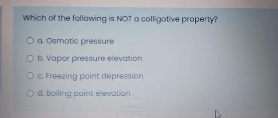 Which of the following is NOT colligative property?
O a. Osmotic pressure
O b. Vapor pressure elevation
O . Freezing point depression
O d. Boiling point elevation
