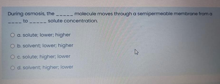 During osmosis, the molecule moves through a semipermeable membrane from a
to
solute concentration.
O a. solute; lower; higher
O b. solvent; lower; higher
O c. solute; higher; lower
O d. solvent; higher; lower
