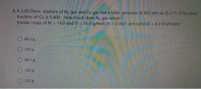 8. A 5.00 liters mixture of N, gas and O, gas has a total pressure of 38.6 atm at 25.0 °C. If the mole
fraction of Oz is 0.400. How much does N, gas weigh?
[molar mass of N = 14.0 and O = 16.0 g/mol] [R = 0.0821 atm.L/mol.K = 8.314 J/mol.K) *
%3D
%3D
66.3 g
110 g
88.3 g
126 g
132 g
