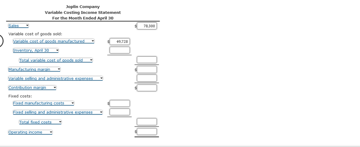 Joplin Company
Variable Costing Income Statement
For the Month Ended April 30
Sales
Variable cost of goods sold:
Variable cost of goods manufactured
Inventory, April 30
Total variable cost of goods sold
Manufacturing margin
Variable selling and administrative expenses.
Contribution margin
Fixed costs:
Fixed manufacturing costs
Fixed selling and administrative expenses
Total fixed costs
Operating income
49,728
78,300
