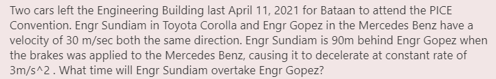 Two cars left the Engineering Building last April 11, 2021 for Bataan to attend the PICE
Convention. Engr Sundiam in Toyota Corolla and Engr Gopez in the Mercedes Benz have a
velocity of 30 m/sec both the same direction. Engr Sundiam is 90m behind Engr Gopez when
the brakes was applied to the Mercedes Benz, causing it to decelerate at constant rate of
3m/s^2. What time will Engr Sundiam overtake Engr Gopez?
