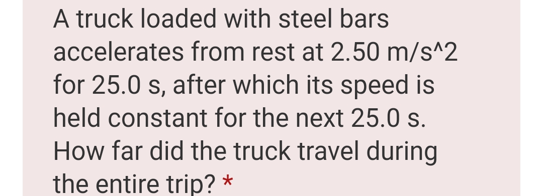 A truck loaded with steel bars
accelerates from rest at 2.50 m/s^2
for 25.0 s, after which its speed is
held constant for the next 25.0 s.
How far did the truck travel during
the entire trip? *
