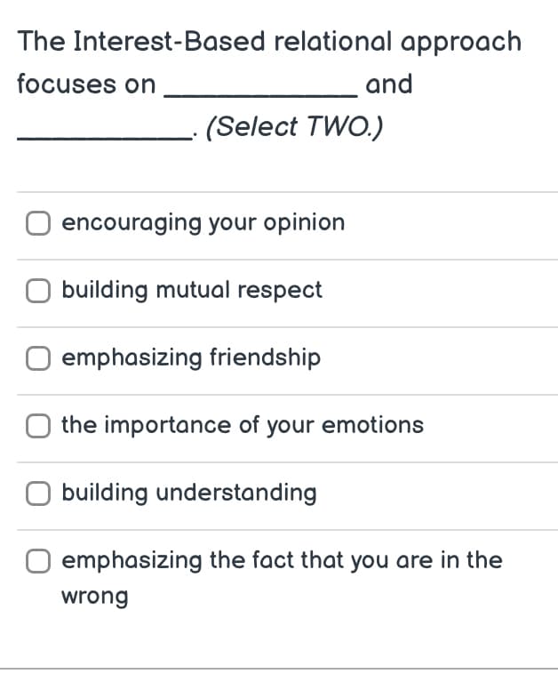 The Interest-Based relational approach
focuses on
(Select TWO.)
encouraging your opinion
O building mutual respect
emphasizing friendship
and
the importance of your emotions
building understanding
emphasizing the fact that you are in the
wrong