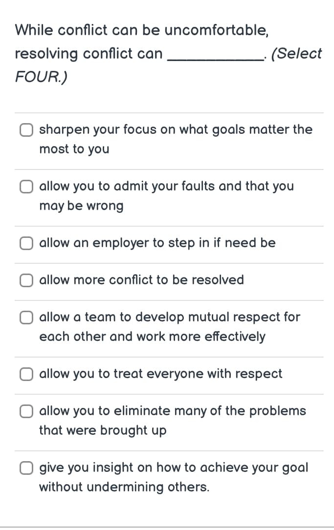 While conflict can be uncomfortable,
resolving conflict can
FOUR.)
(Select
sharpen your focus on what goals matter the
most to you
allow you to admit your faults and that you
may be wrong
allow an employer to step in if need be
allow more conflict to be resolved
allow a team to develop mutual respect for
each other and work more effectively
allow you to treat everyone with respect
allow you to eliminate many of the problems
that were brought up
O give you insight on how to achieve your goal
without undermining others.