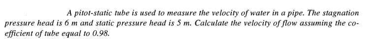 A pitot-static tube is used to measure the velocity of water in a pipe. The stagnation
pressure head is 6 m and static pressure head is 5 m. Calculate the velocity of flow assuming the co-
efficient of tube equal to 0.98.