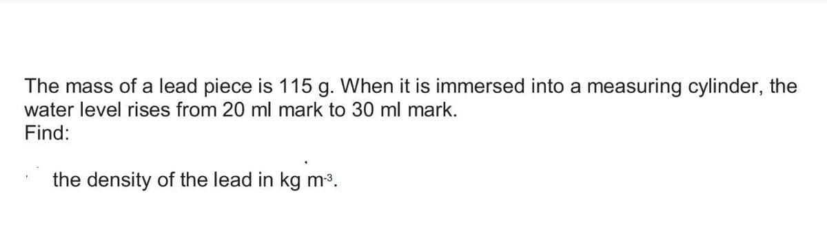 The mass of a lead piece is 115 g. When it is immersed into a measuring cylinder, the
water level rises from 20 ml mark to 30 ml mark.
Find:
the density of the lead in kg m-³.