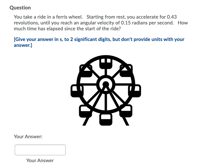 Question
You take a ride in a ferris wheel. Starting from rest, you accelerate for 0.43
revolutions, until you reach an angular velocity of 0.15 radians per second. How
much time has elapsed since the start of the ride?
[Give your answer in s, to 2 significant digits, but don't provide units with your
answer.]
Your Answer:
Your Answer
