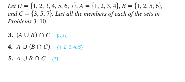 Let U = {1, 2, 3, 4, 5, 6, 7}, A = {1, 2, 3, 4}, B = {1, 2, 5, 6},
and C = {3, 5, 7}. List all the members of each of the sets in
Problems 3–10.
3. (A U B) N C {3,5}
4. AU (B N C) {1,2,3,4,5}
5. A U BN C {7}
