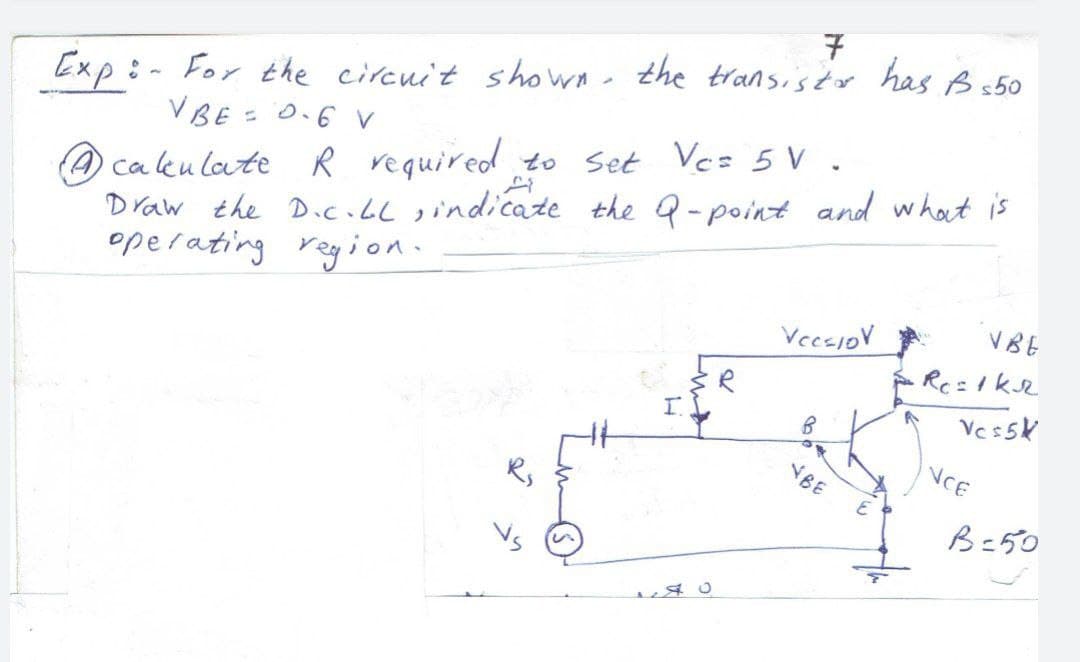 7
(A ca ku late R required to Set Vez 5 V .
Draw the D.c.bl sindicate the Q-point and what is
operating region.
Exp :- For the circuit shown- the transistor has B s50
VBE = 0.6 v
V BE
VeesioV
NCE
NBE
B=50
