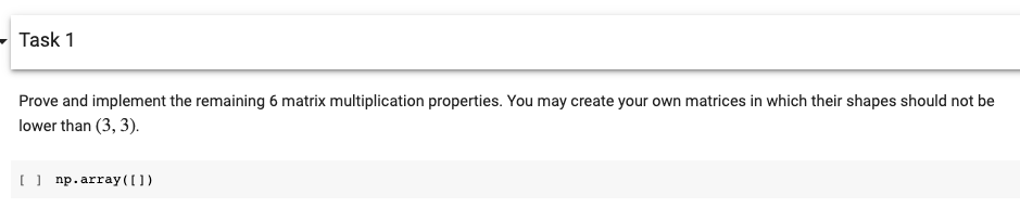 Task 1
Prove and implement the remaining 6 matrix multiplication properties. You may create your own matrices in which their shapes should not be
lower than (3, 3).
(| np. array(O)
