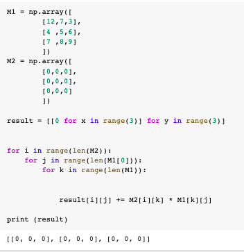 M1 - np.array([
[12,7,3],
[4 ,5,6],
[7 ,8,9]
1)
M2 - np.array((
[0,0,01,
[0,0,01,
[0,0,0]
])
result = [[0 for x in range (3)] for y in range (3)]
for i in range (len (M2)) :
for j in range (len(M1[0])) :
for k in range (len (M1)):
result[i][j] += M2[i][k] * M1[k][j]
print (result)
[[0, 0, 01, [0, 0, 01, [0, 0, 01]
