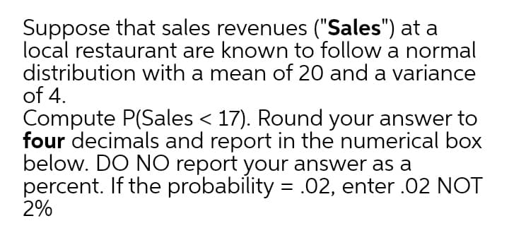 Suppose that sales revenues ("Sales") at a
local restaurant are known to follow a normal
distribution with a mean of 20 and a variance
of 4.
Compute P(Sales < 17). Round your answer to
four decimals and report in the numerical box
below. DO NO report your answer as a
percent. If the probability = .02, enter .02 NOT
2%
