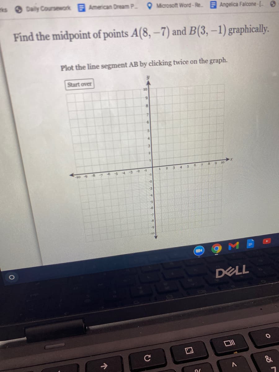 Daily Coursework American Dream P Microsoft Word-Re Angelica Falcone-[ 6
Find the midpoint of points A(8, –7) and B(3, –1) graphically.
Plot the line segment AB by clicking twice on the graph.
Start over
10
4.
3.
8.
10
-7
-3
-2
-1
2.
-3
-5
-6
DELL
&
ひ
