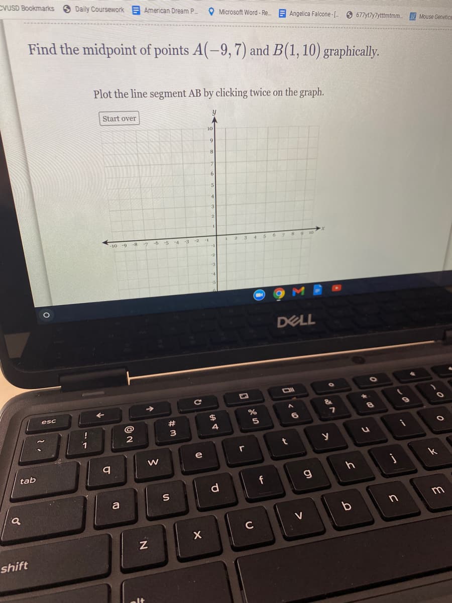 CVUSD Bookmarks
S Daily Coursework E American Dream P
O Microsoft Word- Re.
E Angelica Falcone- O 677yt7y7ytttmtmm Mouse Genetics
Find the midpoint of points A(-9, 7) and B(1, 10) graphically.
Plot the line segment AB by clicking twice on the graph.
Start over
10
-3
-10 -9
-8 7
-6
-5
-4
-3 -2
-1
DELL
esc
&
$
%23
5
1
e
W
tab
k
g
S
m
V
C
shift
