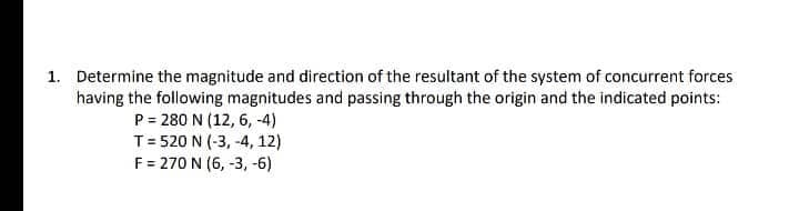 1. Determine the magnitude and direction of the resultant of the system of concurrent forces
having the following magnitudes and passing through the origin and the indicated points:
P = 280 N (12, 6, -4)
T= 520 N (-3, -4, 12)
F = 270 N (6, -3, -6)