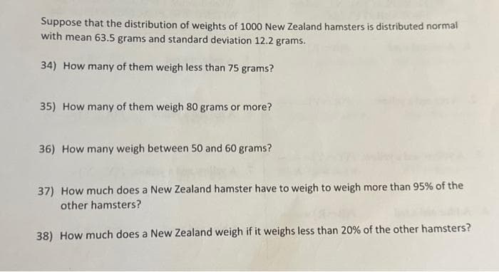 Suppose that the distribution of weights of 1000 New Zealand hamsters is distributed normal
with mean 63.5 grams and standard deviation 12.2 grams.
34) How many of them weigh less than 75 grams?
35) How many of them weigh 80 grams or more?
36) How many weigh between 50 and 60 grams?
37) How much does a New Zealand hamster have to weigh to weigh more than 95% of the
other hamsters?
38) How much does a New Zealand weigh if it weighs less than 20% of the other hamsters?