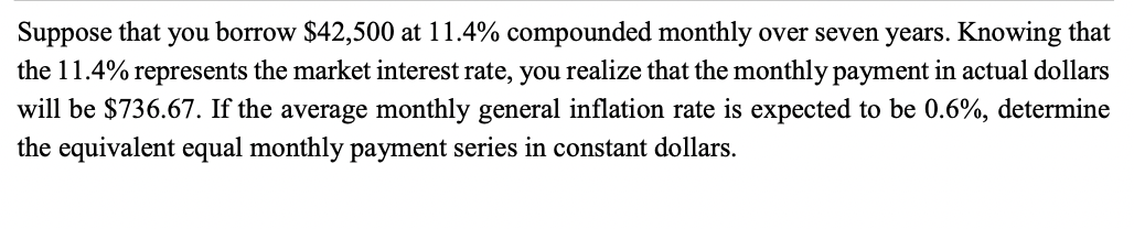 Suppose that you borrow $42,500 at 11.4% compounded monthly over seven years. Knowing that
the 11.4% represents the market interest rate, you realize that the monthly payment in actual dollars
will be $736.67. If the average monthly general inflation rate is expected to be 0.6%, determine
the equivalent equal monthly payment series in constant dollars.