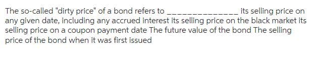 its selling price on
The so-called "dirty price" of a bond refers to
any given date, including any accrued interest its selling price on the black market its
selling price on a coupon payment date The future value of the bond The selling
price of the bond when it was first issued