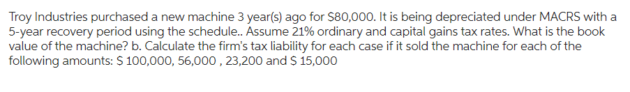 Troy Industries purchased a new machine 3 year(s) ago for $80,000. It is being depreciated under MACRS with a
5-year recovery period using the schedule.. Assume 21% ordinary and capital gains tax rates. What is the book
value of the machine? b. Calculate the firm's tax liability for each case if it sold the machine for each of the
following amounts: $ 100,000, 56,000, 23,200 and $ 15,000