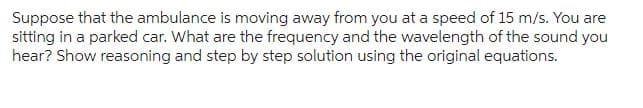 Suppose that the ambulance is moving away from you at a speed of 15 m/s. You are
sitting in a parked car. What are the frequency and the wavelength of the sound you
hear? Show reasoning and step by step solution using the original equations.