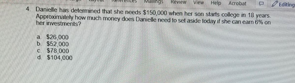 Mallings Review View Help Acrobat
4. Danielle has determined that she needs $150,000 when her son starts college in 18 years.
Approximately how much money does Danielle need to set aside today if she can earn 6% on
her investments?
a. $26,000
b. $52,000
c. $78,000
d. $104,000
45
Editing