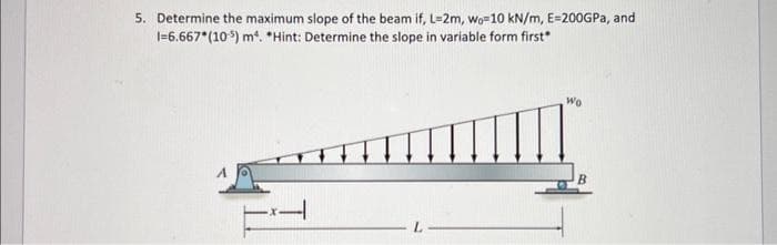 5. Determine the maximum slope of the beam if, L-2m, wo-10 kN/m, E=200GPa, and
1-6.667*(105) m*. *Hint: Determine the slope in variable form first"
Wo
B