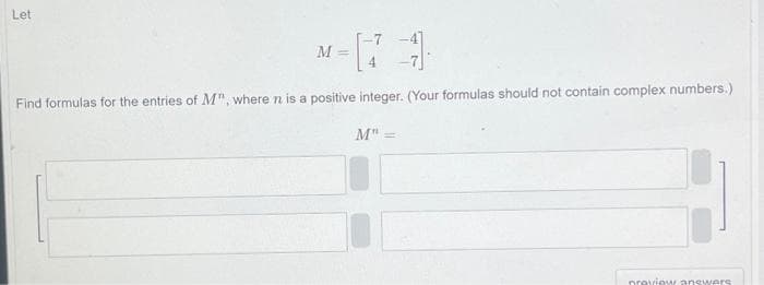 Let
M
Find formulas for the entries of M", where n is a positive integer. (Your formulas should not contain complex numbers.)
M" =
preview answers.