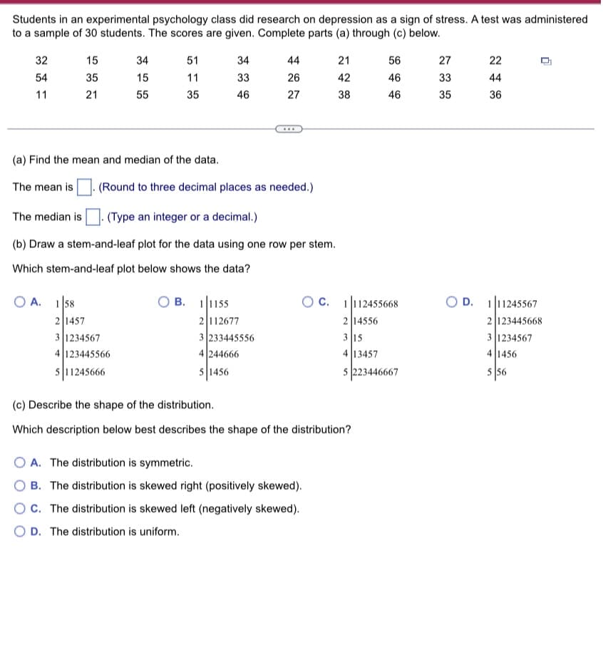 Students in an experimental psychology class did research on depression as a sign of stress. A test was administered
to a sample of 30 students. The scores are given. Complete parts (a) through (c) below.
32
54
11
15
35
21
OA. 158
34
15
55
51
11
35
2 1457
3 1234567
4123445566
511245666
34
33
46
OB. 11155
(a) Find the mean and median of the data.
The mean is . (Round to three decimal places as needed.)
44
26
27
The median is .(Type an integer or a decimal.)
(b) Draw a stem-and-leaf plot for the data using one row per stem.
Which stem-and-leaf plot below shows the data?
2 112677
3 233445556
4 244666
5 1456
...
21
42
38
OA. The distribution is symmetric.
B. The distribution is skewed right (positively skewed).
OC. The distribution is skewed left (negatively skewed).
O D. The distribution is uniform.
(c) Describe the shape of the distribution.
Which description below best describes the shape of the distribution?
56
46
OC. 1112455668
2 14556
3 15
4 13457
5 223446667
46
27
33
35
22
44
36
0
OD. 111245567
2 123445668
3 1234567
4 1456
5 56