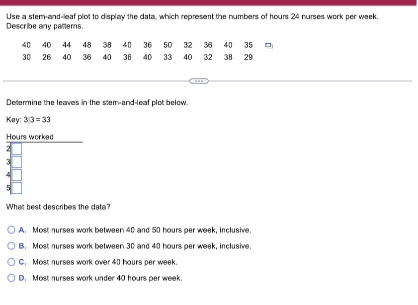 Use a stem-and-leaf plot to display the data, which represent the numbers of hours 24 nurses work per week.
Describe any patterns.
40 40 44 48 38 40 36 50 32 36 40 35
30
26 40 36 40
36
40 33
40 32
38 29
Determine the leaves in the stem-and-leaf plot below.
Key: 313 = 33
Hours worked
What best describes the data?
O A. Most nurses work between 40 and 50 hours per week, inclusive.
O B. Most nurses work between 30 and 40 hours per week, inclusive.
OC. Most nurses work over 40 hours per week.
O D. Most nurses work under 40 hours per week.
0