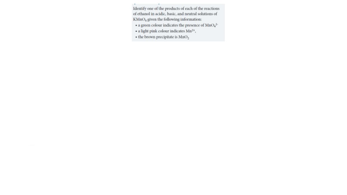 klentify one of the products of each Đf the reactions
of ethanol in acidic, basic, and neutral solutions of
KMnO, given the following information:
+a green colour inlicates the presence of Mno
a light pink colour indicates Mn,
+ the brown precipitate is Mno,
