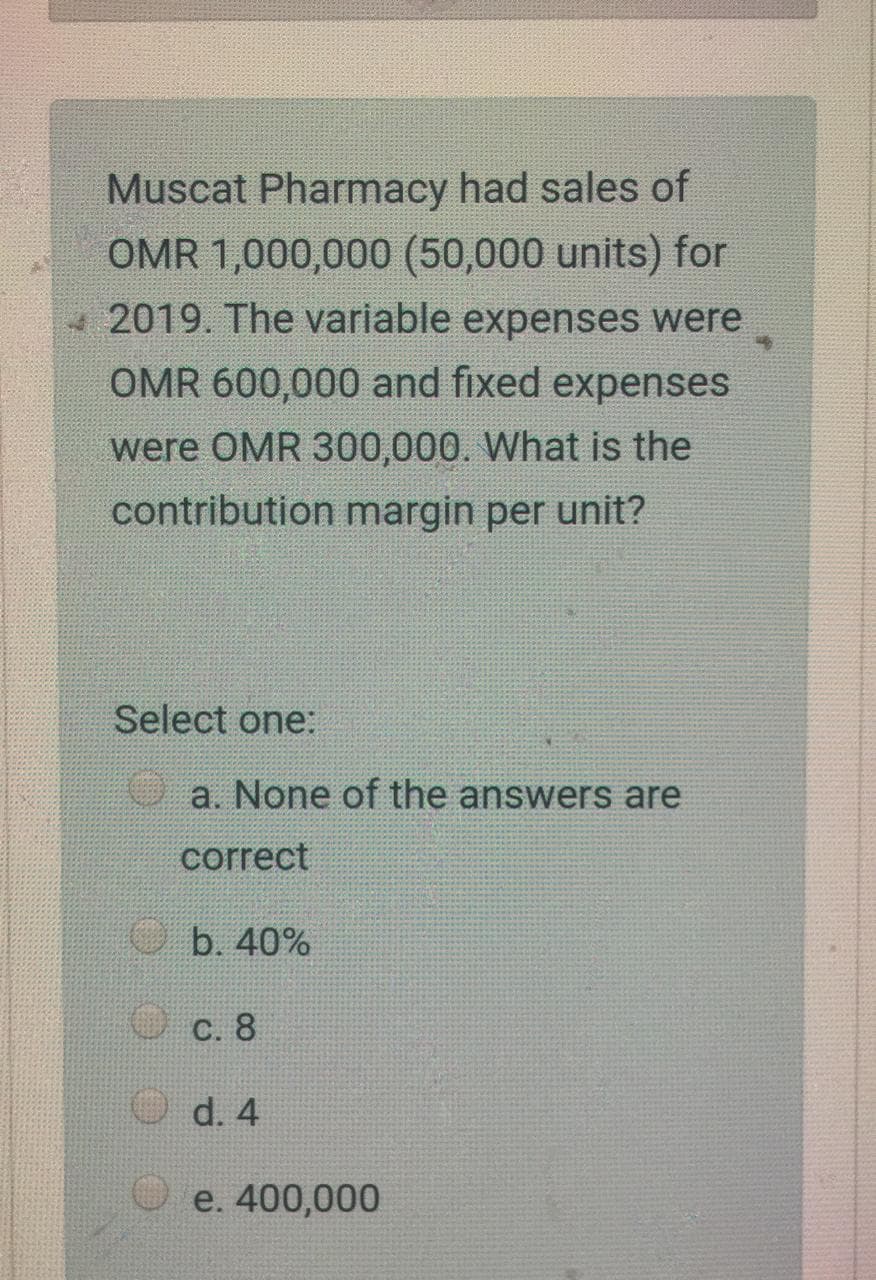 Muscat Pharmacy had sales of
OMR 1,000,000 (50,000 units) for
-2019. The variable expenses were
OMR 600,000 and fixed expenses
were OMR 300,000. What is the
contribution margin per unit?
Select one:
a. None of the answers are
correct
O b. 40%
O c. 8
O d. 4
e. 400,000
