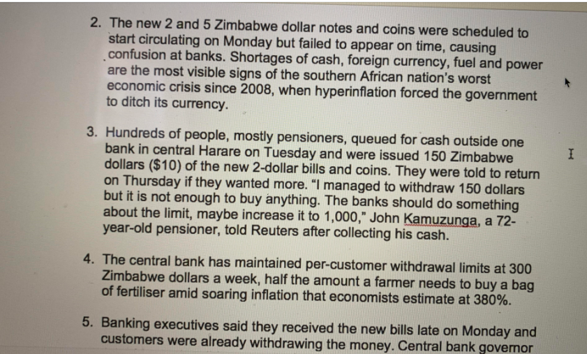 2. The new 2 and 5 Zimbabwe dollar notes and coins were scheduled to
start circulating on Monday but failed to appear on time, causing
confusion at banks. Shortages of cash, foreign currency, fuel and power
are the most visible signs of the southern African nation's worst
economic crisis since 2008, when hyperinflation forced the government
to ditch its currency.
3. Hundreds of people, mostly pensioners, queued for cash outside one
bank in central Harare on Tuesday and were issued 150 Zimbabwe
dollars ($10) of the new 2-dollar bills and coins. They were told to return
on Thursday if they wanted more. "I managed to withdraw 150 dollars
but it is not enough to buy anything. The banks should do something
about the limit, maybe increase it to 1,000," John Kamuzunga, a 72-
year-old pensioner, told Reuters after collecting his cash.
4. The central bank has maintained per-customer withdrawal limits at 300
Zimbabwe dollars a week, half the amount a farmer needs to buy a bag
of fertiliser amid soaring inflation that economists estimate at 380%.
5. Banking executives said they received the new bills late on Monday and
customers were already withdrawing the money. Central bank governor
