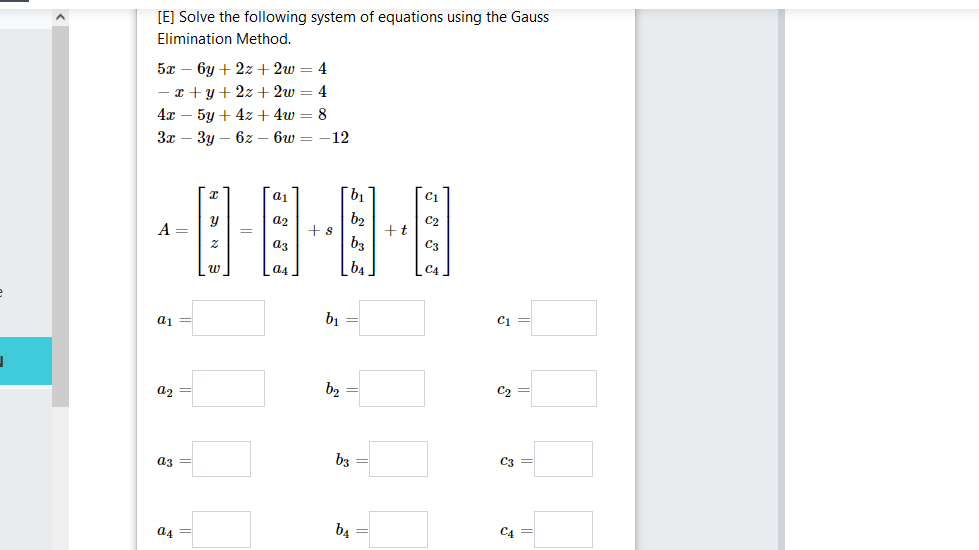 [E] Solve the following system of equations using the Gauss
Elimination Method.
5л — 6у + 2z+ 2w — 4
— г +у+2х + 2w — 4
4т — 5у + 4z+ 4w — 8
Зт — Зу — 62— 6w —
12
aj
b1
b2
+t
a2
A =
+s
a3
b3
C3
a4
a1 =
b1
C1
a2 =
b2
C2
a3
b3 =
a4
b4
C4
